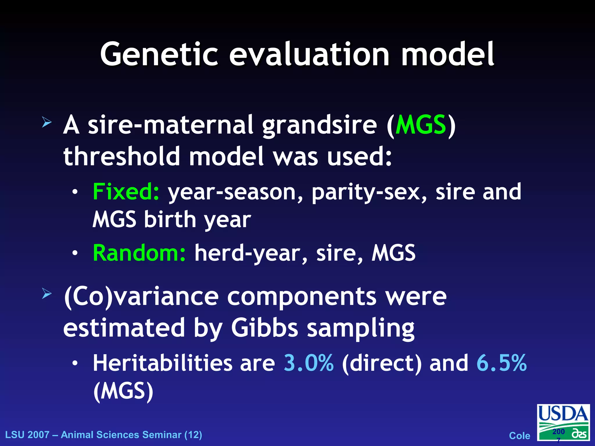 LSU 2007 – Animal Sciences Seminar (12) Cole
200
7
Genetic evaluation modelGenetic evaluation model
 A sire-maternal grandsire (MGS)
threshold model was used:
• Fixed: year-season, parity-sex, sire and
MGS birth year
• Random: herd-year, sire, MGS
 (Co)variance components were
estimated by Gibbs sampling
• Heritabilities are 3.0% (direct) and 6.5%
(MGS)
ijklnoprnplonlkjiijklnopr emsBMBSPSYShyy +++++++= ijklnoprnplonlkjiijklnopr emsBMBSPSYShyy +++++++= ijklnoprnplonlkjiijklnopr emsBMBSPSYShyy +++++++=
 