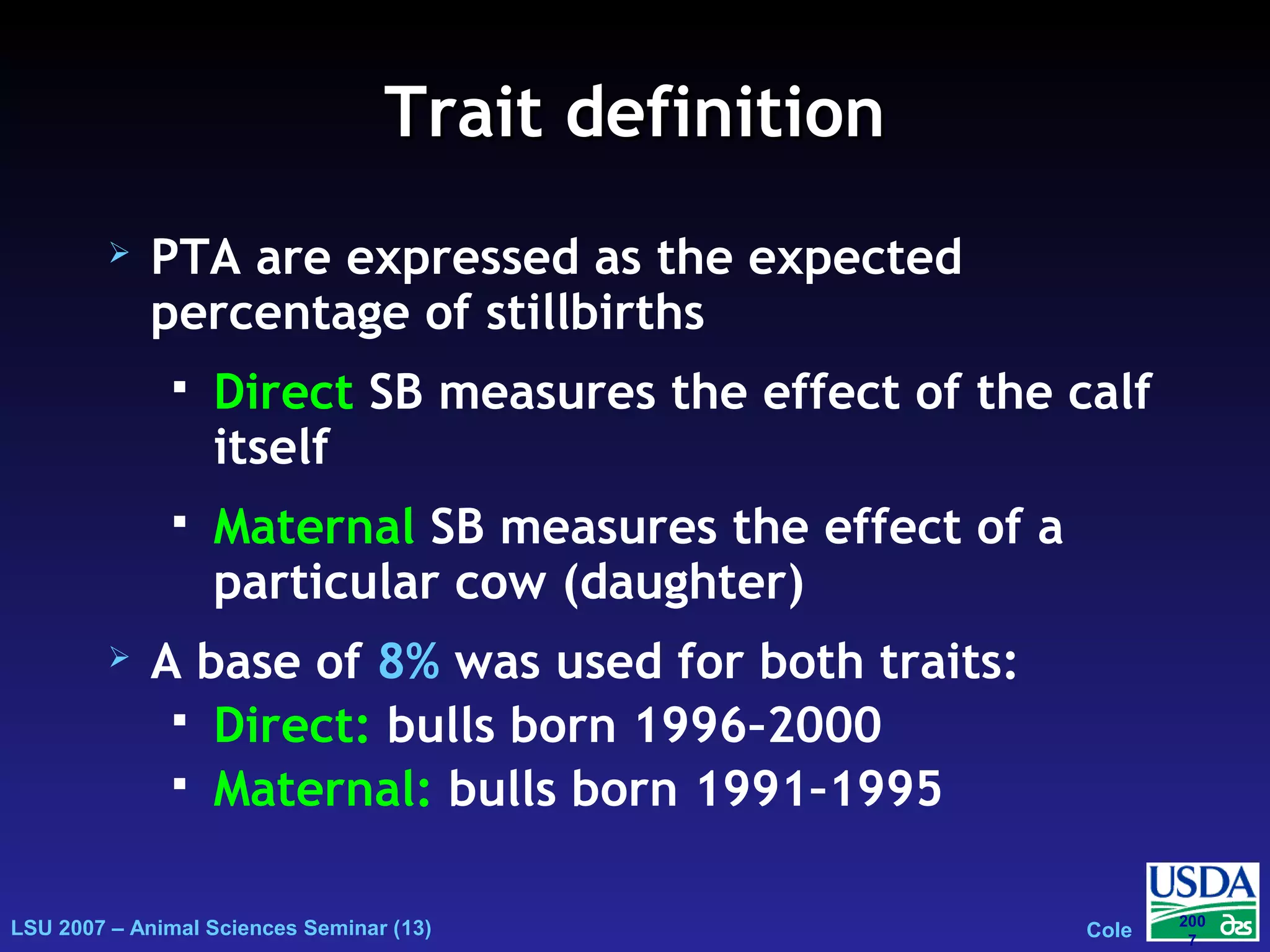 LSU 2007 – Animal Sciences Seminar (13) Cole
200
7
Trait definitionTrait definition
 PTA are expressed as the expected
percentage of stillbirths
 Direct SB measures the effect of the calf
itself
 Maternal SB measures the effect of a
particular cow (daughter)
 A base of 8% was used for both traits:
 Direct: bulls born 1996–2000
 Maternal: bulls born 1991–1995
 