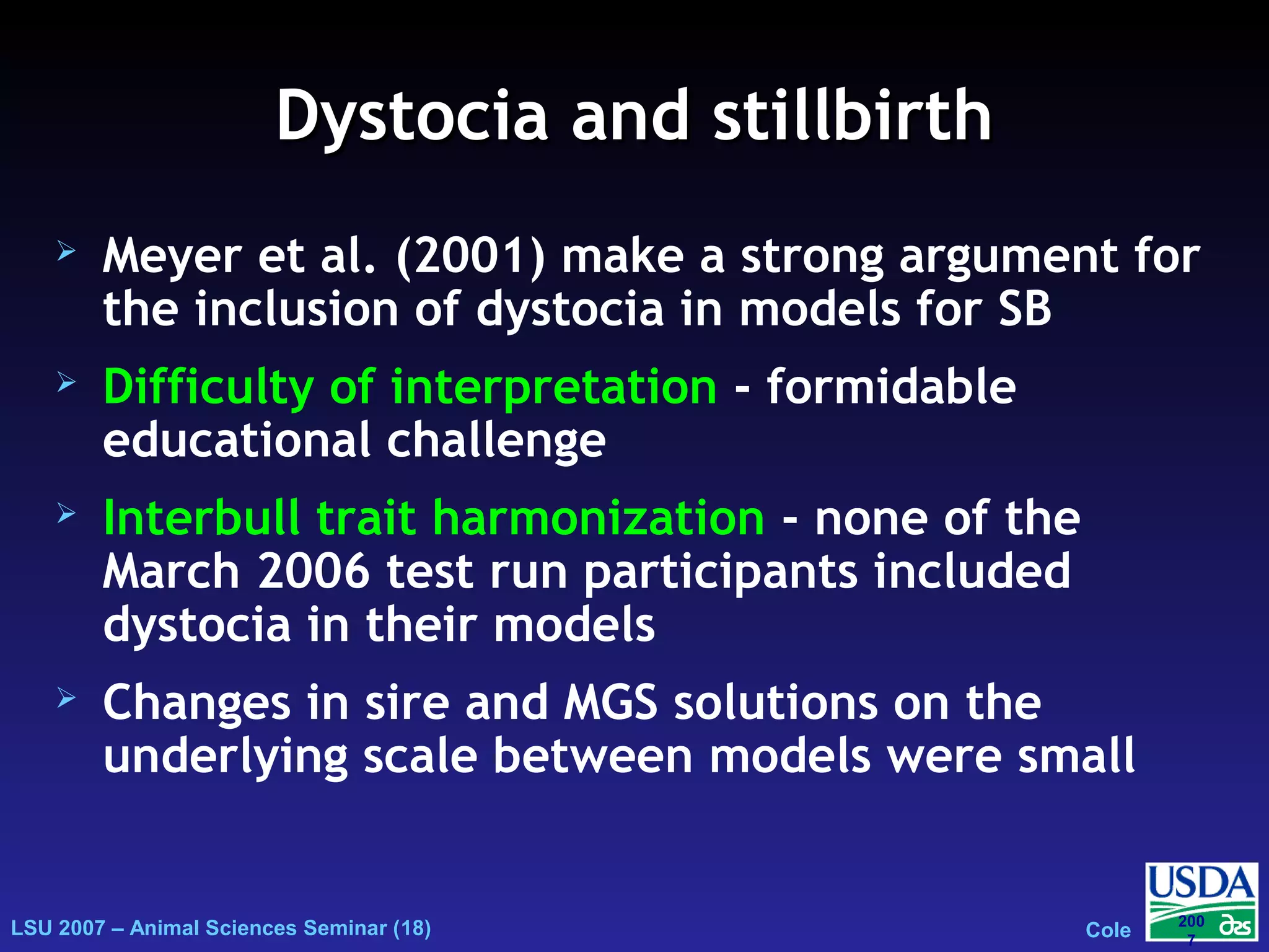 LSU 2007 – Animal Sciences Seminar (18) Cole
200
7
Dystocia and stillbirthDystocia and stillbirth
 Meyer et al. (2001) make a strong argument for
the inclusion of dystocia in models for SB
 Difficulty of interpretation - formidable
educational challenge
 Interbull trait harmonization - none of the
March 2006 test run participants included
dystocia in their models
 Changes in sire and MGS solutions on the
underlying scale between models were small
 