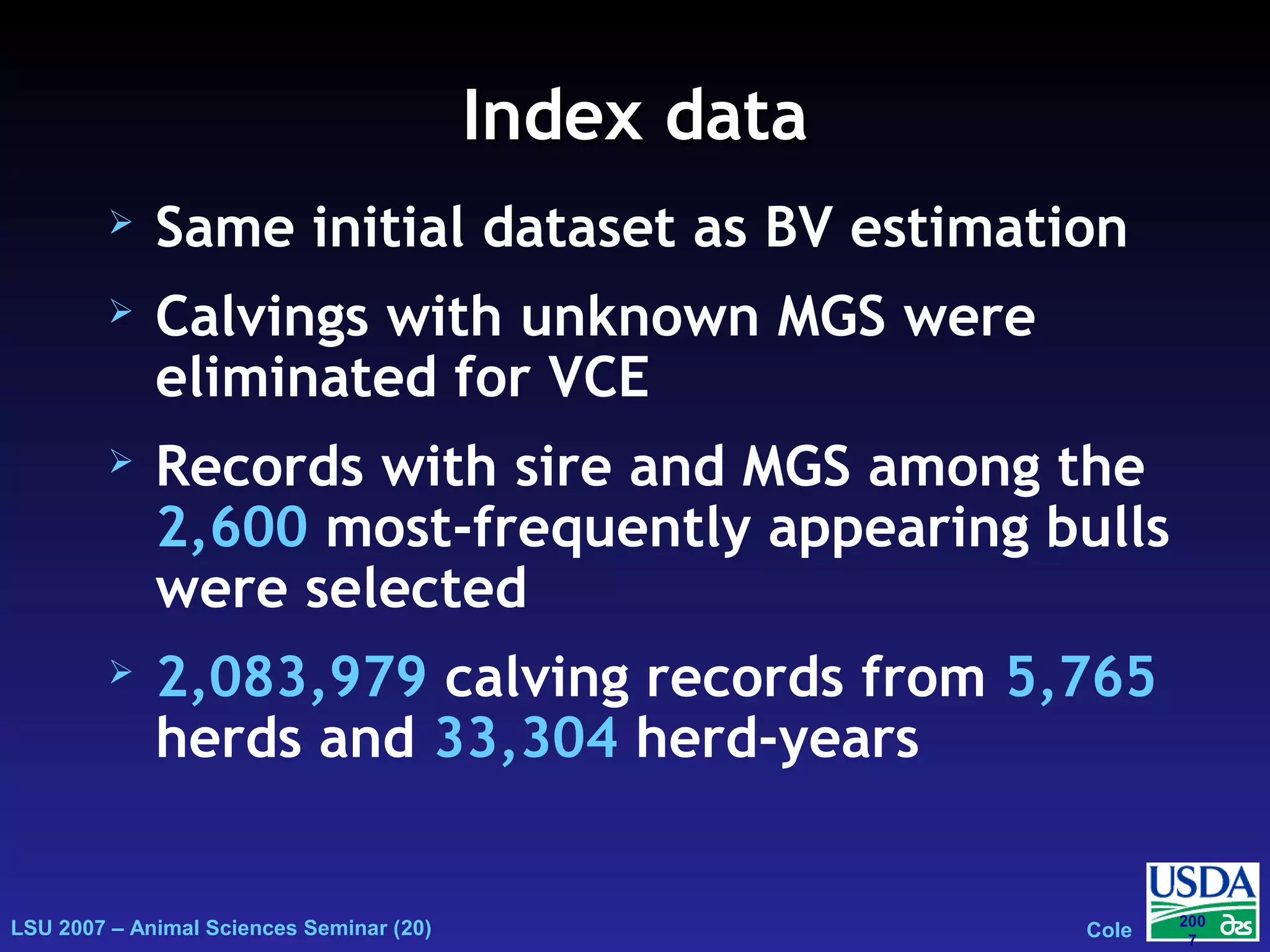 LSU 2007 – Animal Sciences Seminar (20) Cole
200
7
Index dataIndex data
 Same initial dataset as BV estimation
 Calvings with unknown MGS were
eliminated for VCE
 Records with sire and MGS among the
2,600 most-frequently appearing bulls
were selected
 2,083,979 calving records from 5,765
herds and 33,304 herd-years
 