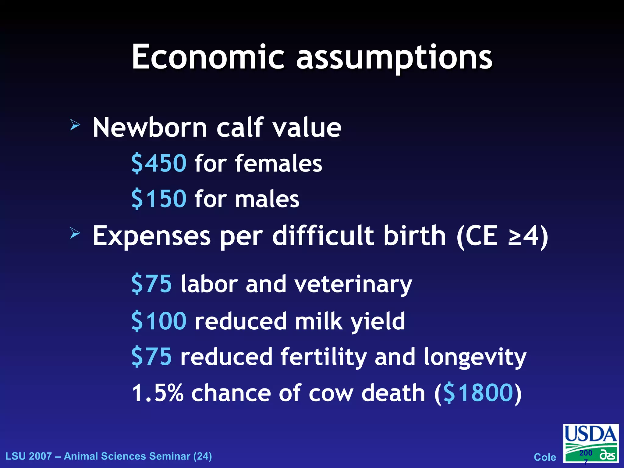 LSU 2007 – Animal Sciences Seminar (24) Cole
200
7
Economic assumptionsEconomic assumptions
 Newborn calf value
 Expenses per difficult birth (CE ≥4)
$450 for females
$150 for males
$75 labor and veterinary
$100 reduced milk yield
$75 reduced fertility and longevity
1.5% chance of cow death ($1800)
 