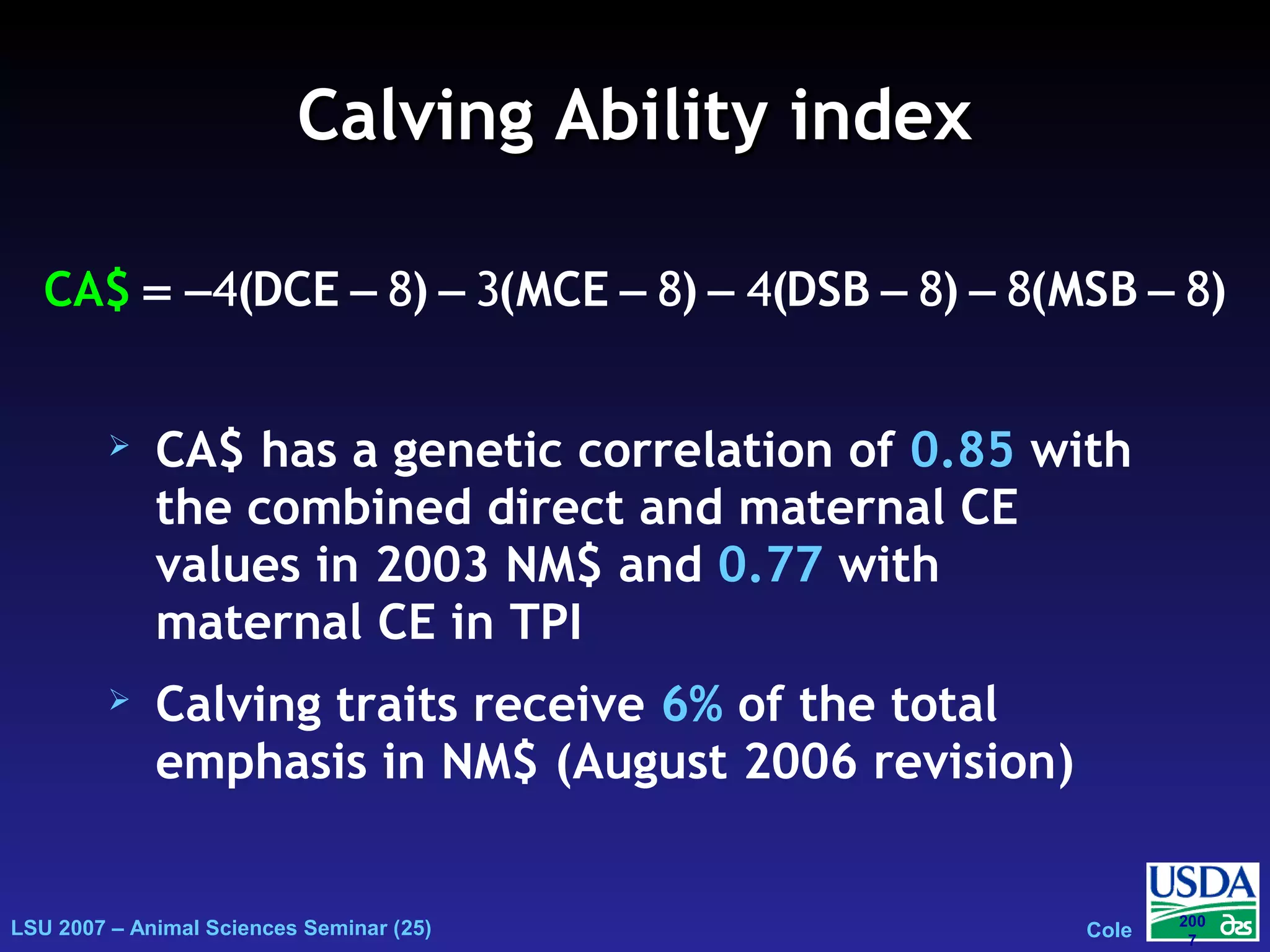 LSU 2007 – Animal Sciences Seminar (25) Cole
200
7
Calving Ability indexCalving Ability index
 CA$ has a genetic correlation of 0.85 with
the combined direct and maternal CE
values in 2003 NM$ and 0.77 with
maternal CE in TPI
 Calving traits receive 6% of the total
emphasis in NM$ (August 2006 revision)
(DCE ) (MCE ) (DSB ) (MSCA$ B )= − − − − − − − −4 8 3 8 4 8 8 8
 