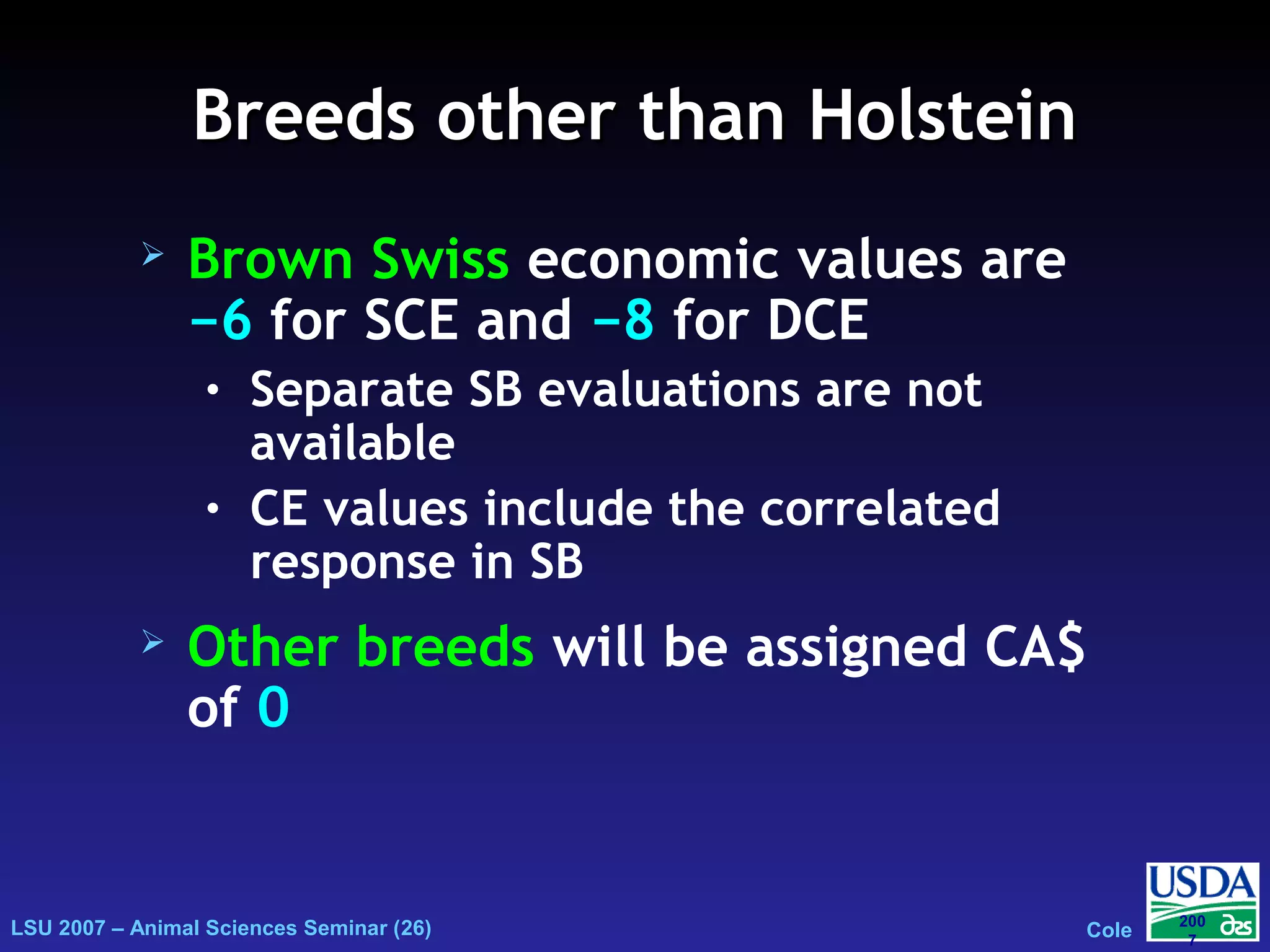 LSU 2007 – Animal Sciences Seminar (26) Cole
200
7
Breeds other than HolsteinBreeds other than Holstein
 Brown Swiss economic values are
−6 for SCE and −8 for DCE
• Separate SB evaluations are not
available
• CE values include the correlated
response in SB
 Other breeds will be assigned CA$
of 0
 