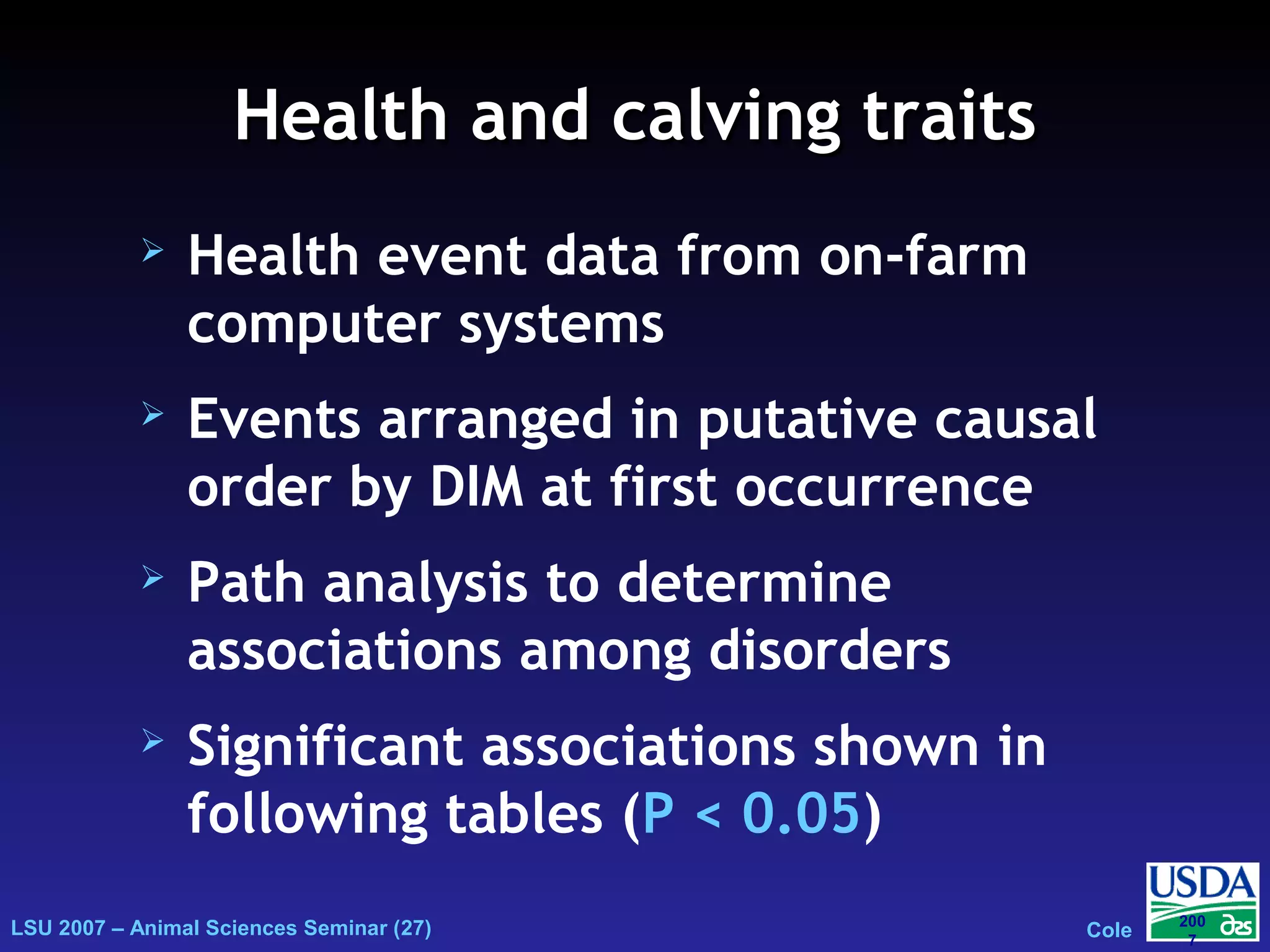 LSU 2007 – Animal Sciences Seminar (27) Cole
200
7
Health and calving traitsHealth and calving traits
 Health event data from on-farm
computer systems
 Events arranged in putative causal
order by DIM at first occurrence
 Path analysis to determine
associations among disorders
 Significant associations shown in
following tables (P < 0.05)
 