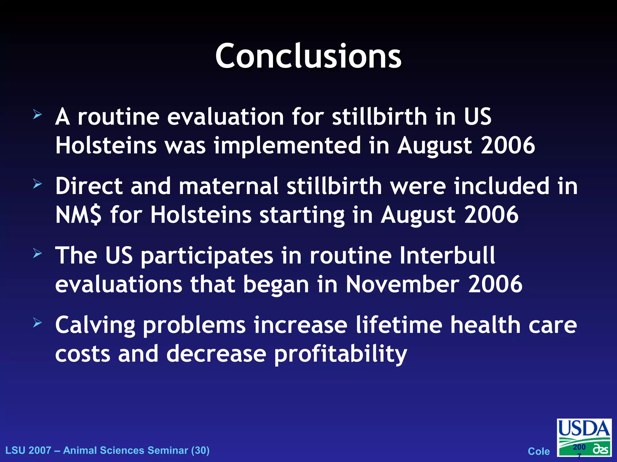 LSU 2007 – Animal Sciences Seminar (30) Cole
200
7
ConclusionsConclusions
 A routine evaluation for stillbirth in US
Holsteins was implemented in August 2006
 Direct and maternal stillbirth were included in
NM$ for Holsteins starting in August 2006
 The US participates in routine Interbull
evaluations that began in November 2006
 Calving problems increase lifetime health care
costs and decrease profitability
 