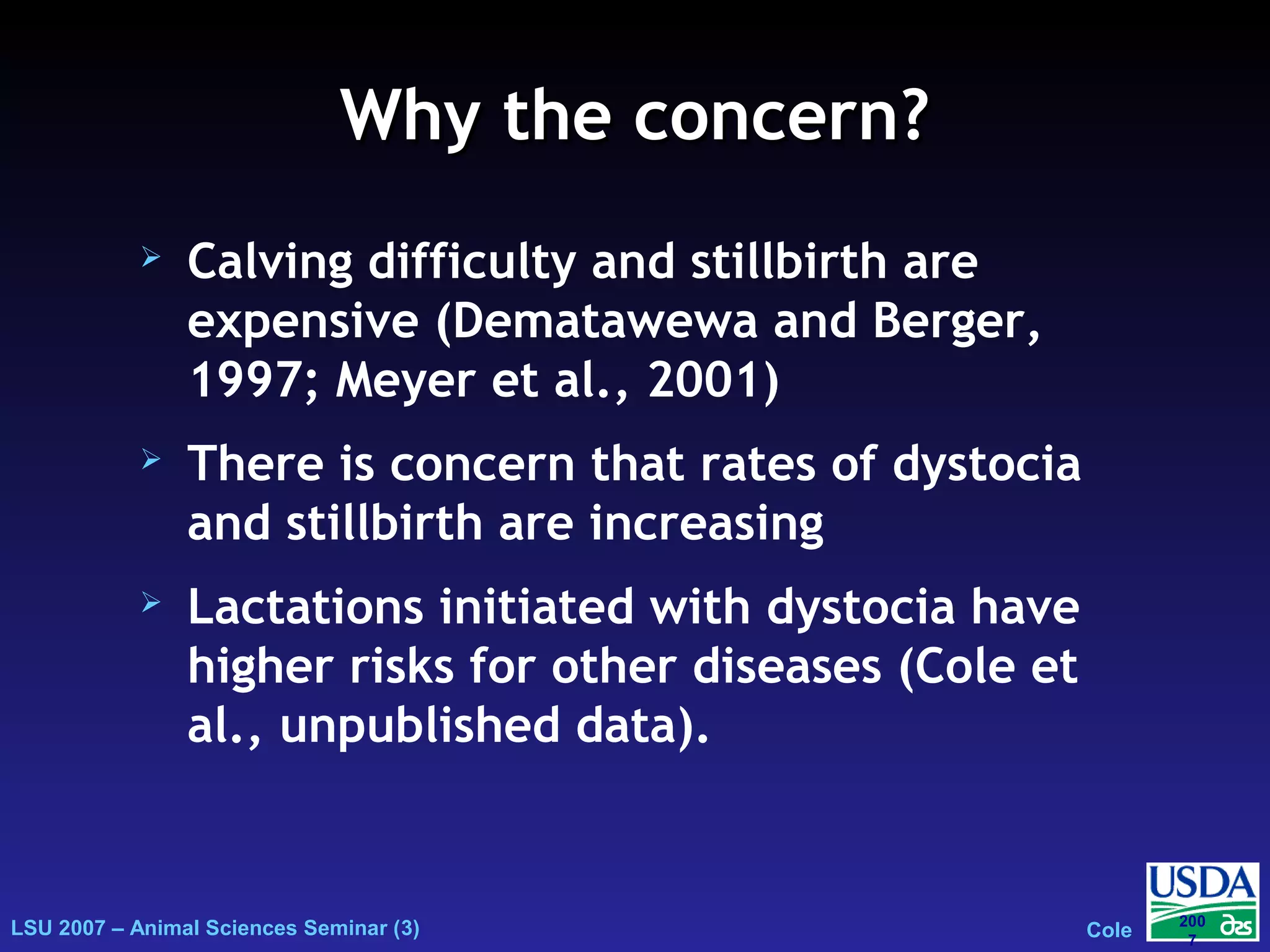 LSU 2007 – Animal Sciences Seminar (3) Cole
200
7
Why the concern?Why the concern?
 Calving difficulty and stillbirth are
expensive (Dematawewa and Berger,
1997; Meyer et al., 2001)
 There is concern that rates of dystocia
and stillbirth are increasing
 Lactations initiated with dystocia have
higher risks for other diseases (Cole et
al., unpublished data).
 