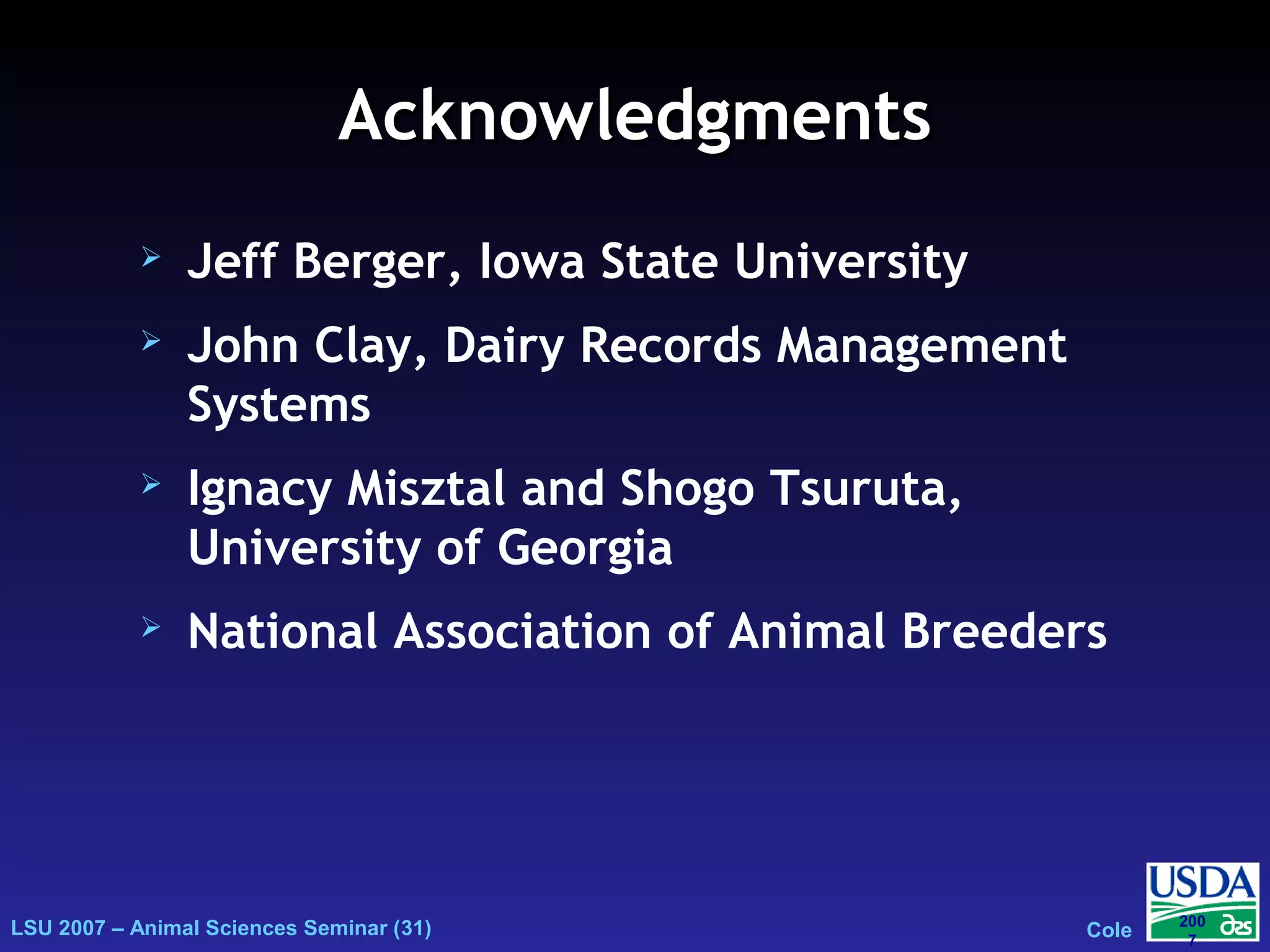 LSU 2007 – Animal Sciences Seminar (31) Cole
200
7
AcknowledgmentsAcknowledgments
 Jeff Berger, Iowa State University
 John Clay, Dairy Records Management
Systems
 Ignacy Misztal and Shogo Tsuruta,
University of Georgia
 National Association of Animal Breeders
 