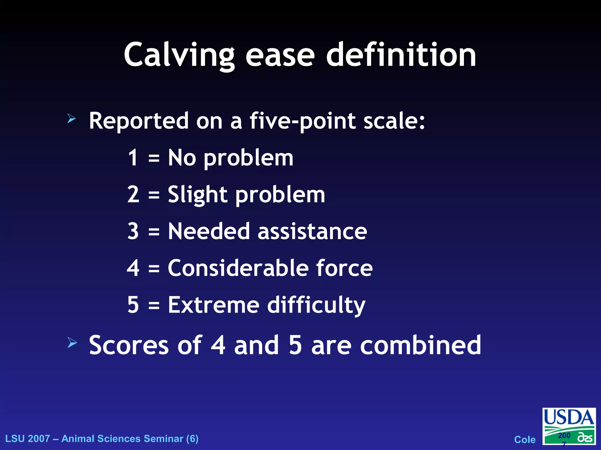 LSU 2007 – Animal Sciences Seminar (6) Cole
200
7
Calving ease definitionCalving ease definition
 Reported on a five-point scale:
1 = No problem
2 = Slight problem
3 = Needed assistance
4 = Considerable force
5 = Extreme difficulty
 Scores of 4 and 5 are combined
 