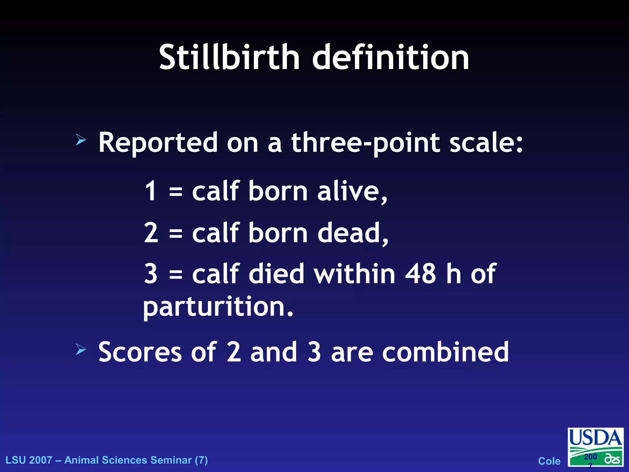 LSU 2007 – Animal Sciences Seminar (7) Cole
200
7
Stillbirth definitionStillbirth definition
 Reported on a three-point scale:
 Scores of 2 and 3 are combined
1 = calf born alive,
2 = calf born dead,
3 = calf died within 48 h of
parturition.
 