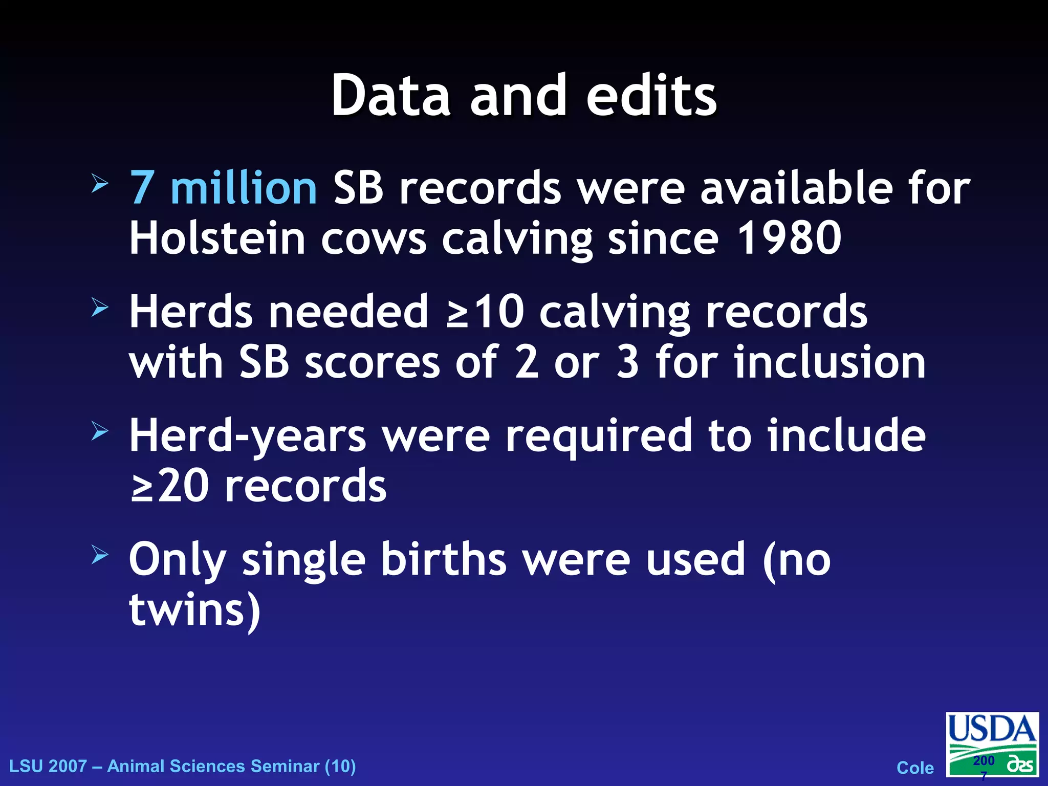 LSU 2007 – Animal Sciences Seminar (10) Cole
200
7
Data and editsData and edits
 7 million SB records were available for
Holstein cows calving since 1980
 Herds needed ≥10 calving records
with SB scores of 2 or 3 for inclusion
 Herd-years were required to include
≥20 records
 Only single births were used (no
twins)
 