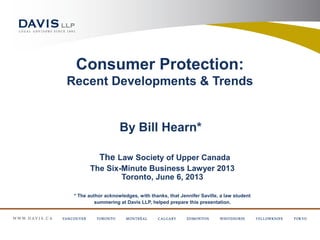 Consumer Protection:
Recent Developments & Trends
By Bill Hearn*
The Law Society of Upper Canada
The Six-Minute Business Lawyer 2013
Toronto, June 6, 2013
* The author acknowledges, with thanks, that Jennifer Saville, a law student
summering at Davis LLP, helped prepare this presentation.
 