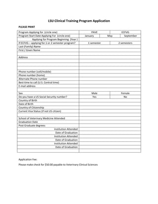 LSU Clinical Training Program Application
PLEASE PRINT
Program Applying for (circle one)                            PAVE               ECFVG
Program Start Date Applying For (circle one)            January         May       September
             Applying for Program Beginning (Year )
If ECFVG – applying for 1 or 2 semester program?           1 semester         2 semesters
Last (Family) Name
First / Given Name

Address




Phone number (cell/mobile)
Phone number (home)
Alternate Phone number
Best time to call (U.S. Central time)
E-mail address

Sex                                                           Male              Female
Do you have a US Social Security number?                      Yes                 No
Country of Birth
Date of Birth
Country of Citizenship
Current Visa Status (if not US citizen)

School of Veterinary Medicine Attended
Graduation Date
Post Graduate degrees:
                              Institution Attended
                               Date of Graduation
                              Institution Attended
                               Date of Graduation
                              Institution Attended
                               Date of Graduation



Application Fee:
Please make check for $50.00 payable to Veterinary Clinical Sciences
 