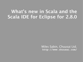 What's new in Scala and the
Scala IDE for Eclipse for 2.8.0




               Miles Sabin, Chuusai Ltd.
               http://www.chuusai.com/
 