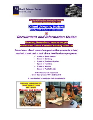  The LSUHSC Office of the Associate Vice Chancellor <br />for Academic & Multicultural Affairs Invites<br />Dillard University Students<br />(faculty, staff, & alums are also welcome)<br />to a<br />Recruitment and Information Session<br />Thursday, November 4, 2010 at 5:00pm<br />Professional Schools & Sciences Building Room 136<br />Come learn about research opportunities, graduate school, medical school and a host of our health science programs:<br />,[object Object]