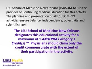 LSU School of Medicine-New Orleans (LSUSOM-NO) is the
provider of Continuing Medical Education for this activity.
The planning and presentation of all LSUSOM-NO
activities ensure balance, independence, objectivity and
scientific rigor.
1
The LSU School of Medicine-New Orleans
designates this educational activity for a
maximum of 1 AMA PRA Category 1
Credit(s) ™. Physicians should claim only the
credit commensurate with the extent of
their participation in the activity.
 