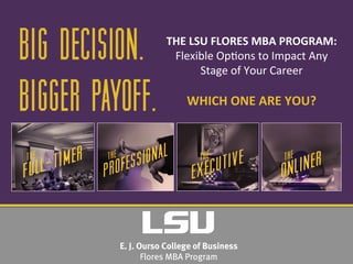 BIG DECISION.
BIGGER PAYOFF.
THE	
  LSU	
  FLORES	
  MBA	
  PROGRAM:	
  
Flexible	
  Op*ons	
  to	
  Impact	
  Any	
  
Stage	
  of	
  Your	
  Career	
  
	
  
WHICH	
  ONE	
  ARE	
  YOU?	
  
 