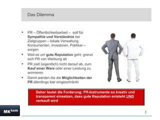 Das Dilemma PR – Öffentlichkeitsarbeit –  soll für  Sympathie und Verständnis  bei Zielgruppen – lokale Verwaltung, Konsumenten, Investoren, Politiker – sorgen Weil es um  gute Reputation  geht, grenzt sich PR von Werbung ab PR zielt (eigentlich) nicht darauf ab, zum  Kauf einer Ware  oder einer Leistung zu animieren Damit werden die die  Möglichkeiten der PR  allerdings klar eingeschränkt Daher lautet die Forderung: PR-Instrumente so kreativ und transparent einsetzen, dass gute Reputation entsteht  UND  verkauft wird 
