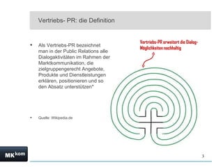 Vertriebs- PR: die Definition Als Vertriebs-PR bezeichnet man in der Public Relations alle Dialogaktivitäten im Rahmen der Marktkommunikation, die zielgruppengerecht Angebote, Produkte und Dienstleistungen erklären, positionieren und so den Absatz unterstützen* Quelle: Wikipedia.de  Vertriebs-PR erweitert die Dialog-Möglichkeiten nachhaltig 