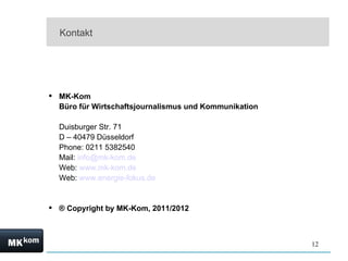 Kontakt




 MK-Kom
  Büro für Wirtschaftsjournalismus und Kommunikation

  Duisburger Str. 71
  D – 40479 Düsseldorf
  Phone: 0211 5382540
  Mail: info@mk-kom.de
  Web: www.mk-kom.de
  Web: www.energie-fokus.de


 ® Copyright by MK-Kom, 2011/2012



                                                       12
 