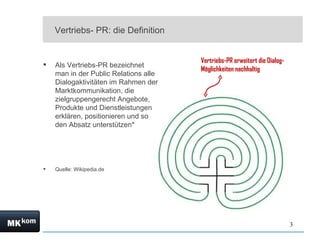 Vertriebs- PR: die Definition


                                       Vertriebs-PR erweitert die Dialog-
   Als Vertriebs-PR bezeichnet
                                       Möglichkeiten nachhaltig
    man in der Public Relations alle
    Dialogaktivitäten im Rahmen der
    Marktkommunikation, die
    zielgruppengerecht Angebote,
    Produkte und Dienstleistungen
    erklären, positionieren und so
    den Absatz unterstützen*




   Quelle: Wikipedia.de




                                                                            3
 