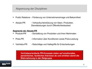 Abgrenzung der Disziplinen


 Public Relations - Förderung von Unternehmensimage und Bekanntheit

 Absatz-PR       - Verkaufsunterstützung von Ideen, Produkten,
                  Dienstleistungen durch Öffentlichkeitsarbeit

Segmente der Absatz-PR
 Produkt-PR    - Darstellung von Produkten und ihren Merkmalen

 Preis-PR        - Information über Konditionen sowie Preis-Leistung

 Vertriebs-PR    - Ratschläge und Haltegriffe für Entscheidungen



       Vertriebsorientierte PR-Konzepte zielen auf emotionales,
       persönliches, fachliches Interesse ab und erhöhen damit die
       Wahrnehmung in der Zielgruppe


                                                                        4
 