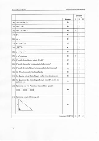 Weitere   übunqsafsaben                                                  Hauptschulabschluss Mathematik



                                                                                             Zuordnung,
                                                                                             Bewertung

                                                                         Lösung          I       II       III
 18)   l0 % von 300        €:                                               B                    1




 le) 100.2        =4   .                                                    D                     I



20) 100.2.0.1000=                                                           D            I


 21)                                                                        C                    1




 22)      103 =                                                             D                    1




 23)      a+a+a+a=                                                          A                     I



 24) .,/i6 + e     :                                                        C                     I



 2s)      a+b+alb=                                                          B                     I


 26) In lz2 misst man                                                       B            I


 27) Wie viele Seitenflächen hat ein Würfel?                                C                     I


 28) Wie viele Kanten hat eine quadratische Pyramide?                       B                     I


 2e) Wie viele Dreiecksflächen hat eine quadratische Pyramide?              A                     I


30) Die Winkelsumme im Rechteck beträgt                                     B                    I

3l)    Ein Quadrat mit der Seitenlänge 5 cm hat einen Umfang von            B                     I


 32) Ein Quader mit den Seitenlängen 6 cm, 5 cm und 4 cm hat ein
                                                                            A                    I
     Volumen von

33) Bestimme, wie viel Prozent der Gesamtfläche grau ist.

                                                                            D                              1




 34) Bestimme, welche Gleichung gilt



                                                                            B                              1




                                                                   Insgesamt 34 BWE     l5       17       2




l16
 