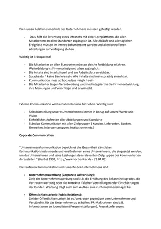 Die Human Relations innerhalb des Unternehmens müsssen gefestigt werden.

   -   Dazu hilft die Errichtung eines intranets mit einer Lernplattform, die allen
       Mitarbeitern an allen Standorten zugänglich ist. Alle Abläufe und alle täglichen
       Ereignisse müssen im intrnet dokumentiert werden und allen betroffenen
       Abteilungen zur Verfügung stehen :

Wichtig ist Transparenz!

   -   Die Mitarbeiter an allen Standorten müssen gleiche Fortbildung erfahren.
       Weiterbildung ist Firmenprinzip und allen zugänglich.
   -   Die Inhalte sind interkulturell und am Arbeitsplatz erreichbar.
   -   Sprache darf keine Barriere sein. Alle Inhalte sind mehrsprachig einsehbar.
   -   Kommunikation muss ad hoc jedem möglich sein
   -   Die Mitarbeiter tragen Verantwortung und sind integriert in die Firmenentwicklung,
       ihre Meinungen und Vorschläge sind erwünscht.



Externe Kommunikation wird auf allen Kanälen betrieben. Wichtig sind:

   -   Selbstdarstellung unseresUnternehmens immer in Bezug auf unsere Werte und
       Vision
   -   Einheitliches Auftreten aller Abteilungen und Standorte
   -   Ständige Kommunikaton mit allen Zielgruppen ( Kunden, Lieferanten, Banken,
       Umwelten, Interssensgruppen, Institutionen etc.)

Coporate Communication


"Unternehmenskommunikation bezeichnet die Gesamtheit sämtlicher
Kommunikationsinstrumente und -maßnahmen eines Unternehmens, die eingesetzt werden,
um das Unternehmen und seine Leistungen den relevanten Zielgruppen der Kommunikation
darzustellen." (Herbst 1998, http://www.vordenker.de - 23.04.03)

Die zentralen Kommunikationsinstrumente des Unternehmens sind:

   •   Unternehmenswerbung (Corporate Advertising):
       Ziele der Unternehmenswerbung sind z.B. die Erhöhung des Bekanntheitsgrades, die
       Vertrauenswerbung oder die Korrektur falscher Vorstellungen oder Einschätzungen
       der Kunden. Werbung trägt auch zum Aufbau eines Unternehmensimages bei.

   •   Öffentlichkeitsarbeit (Public Relations):
       Ziel der Öffentlichkeitsarbeit ist es, Vertrauen gegenüber dem Unternehmen und
       Verständnis für das Unternehmen zu schaffen. PR-Maßnahmen sind z.B.
       Informationen an Journalisten (Pressemitteilungen), Pressekonferenzen,
 