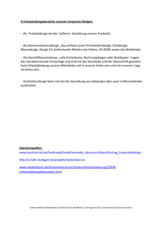 4.3.Anwendungsbereiche unseres Corporate Designs:


- Als Produktdesign bei der äußeren Gestaltung unserer Produkte.


- Als Kommunikationsdesign , das umfasst unser Printmediendesign, Fotodesign,
Messedesign, Design für audiovisuelle Medien wie Videos, CD-ROM, sowie das Webdesign.

- Die Geschäftsausstattung , z.die Visitenkarte, Rechnungsbogen oder Briefpapier tragen
das charakteristische Firmenlogo und sind mit der Hausfarbe und der Hausschrift gestaltet.
Auch Arbeitskleidung unserer Mitarbeiter soll in unserer Farbe sein und mit unserem Logo
versehen sein.


- Architekturdesign kann sich bei der Gestaltung von Gebäuden aber auch in Messeständen
ausdrücken.




Literaturquellen:
www.bochum.ihk.de/linebreak4/mod/netmedia_document/data/Vortrag_CorporateDesign

http://v.hdm-stuttgart.de/projekte/websitepr/cic

www.teialehrbuch.de/Kostenlose-Kurse/Unternehmensfuehrung/23078-
Unternehmensphilosophie.htm)




       Fabiana Rohbeck (Projektleiterin), Berk Özemen (Redakteur), Cem Oguzhan Özen und Süleyman Ḉakman (Forscher)
 