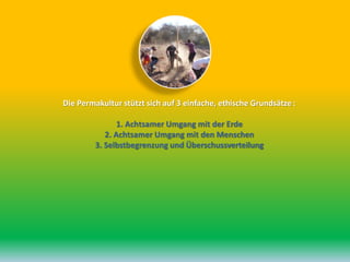 Die Permakultur stützt sich auf 3 einfache, ethische Grundsätze :
1. Achtsamer Umgang mit der Erde
2. Achtsamer Umgang mit den Menschen
3. Selbstbegrenzung und Überschussverteilung
 