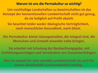 Um nachhaltige Landschaften zu bewirtschaften ist das
Konzept der konventionellen Landwirtschaft nicht gut genug,
da sie lediglich auf Profit abzielt.
Warum ist uns die Permakultur so wichtig?
Sie beachtet leider weder ökologische Verträglichkeit,
noch menschliche Gesundheit, noch Glück.
Die Permakultur bietet Lösungsansätze, die integral sind, die
Menschen und Umwelt einander nahe bringen.
Sie arbeitet mit Schulung der Beobachtungsgabe, mit
Einfühlungsvermögen und Verständnis von Zusammenhängen.
Dies ist sowohl für eine sensible Landwirtschaft als auch für
unsere Gesellschaft ausserordentlich wichtig.
 