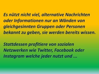 Warum nicht eine altbekannte Methode benutzen um in der Weiterentwicklung des
Bewusstseins zu helfen?
Poster:
ANKLEBEN VON POSTERN ÚBER DAS DORF/DIE STADT VERTEILT,
DIE MIT KLAREN UND TIEFSINNIGEN BOTSCHAFTEN,
DAS VOLK ZUM NACHDENKEN ANREGEN,
UND SOMIT DAS 'RAD DES BEWUSSTSEINS‘ IN BEWEGUNG SETZT
( Z.B. ÜBER FERNSEHEN, ERZIEHUNG, VERBRAUCH, GESUNDHEIT, GIFTSTOFFE...)
 