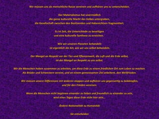 Wir müssen uns als menschliche Rasse vereinen und aufhören uns zu unterscheiden.
Der Materialismus hat unermüdlich
die ganze kulturelle Macht des Volkes untergraben,
die Gesellschaft zwischen den Besitzenden und Habenichtsen fragmentiert.
Es ist Zeit, die Unterschiede zu beseitigen
und eine kulturelle Synthese zu erreichen.
Wie wir unseren Planeten behandeln
ist eigentlich die Art, wie wir uns selbst behandeln.
Der Mangel an Respekt vor der Tier-und Pflanzenwelt, die Luft und die Erde selbst,
ist der Mangel an Respekt zu uns selbst.
Wir die Menschen haben zusammen zu arbeiten, um diese Erde zu einem friedlichen Ort zum Leben zu machen.
Als Brüder und Schwestern vereint, und an einem gemeinsamen Ziel arbeitent, den Weltfrieden.
Wir müssen unsere Differenzen mit anderen stoppen und aufhören uns gegenseitig zu bekämpfen,
und für den Frieden vereinen.
Wenn die Menschen nicht beginnen einander zu lieben und freundlich zu einander zu sein,
wird eines Tages diese Erde nicht hier sein...
Ändere Nationalität zu Humanität
Sie entscheiden
 