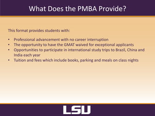 Curriculum
Both	
  versions	
  of	
  the	
  Professional	
  Flores	
  MBA	
  format	
  are	
  taught	
  by	
  the	
  same	
  faculty.	
  
	
  
Track	
  1	
  	
  
•  Meets	
  two	
  evenings	
  per	
  week	
  (6:00	
  p.m.	
  -­‐	
  9:15	
  p.m.).	
  Each	
  11-­‐week	
  quarter,	
  two	
  
courses	
  are	
  completed.	
  Students	
  are	
  admi8ed	
  in	
  August	
  of	
  each	
  year	
  and	
  
graduate	
  22	
  months	
  later.	
  
Track	
  2	
  	
  
•  	
  Meets	
  one	
  evening	
  per	
  week	
  (6:00	
  p.m.	
  -­‐	
  9:15	
  p.m.).	
  Each	
  11-­‐week	
  quarter,	
  one	
  
course	
  is	
  completed.	
  Students	
  are	
  admi8ed	
  in	
  August	
  of	
  each	
  year	
  and	
  graduate	
  
44	
  months	
  later.	
  
•  The	
  42-­‐credit-­‐hour	
  core	
  curriculum	
  provides	
  students	
  an	
  in-­‐depth	
  understanding	
  of	
  all	
  
core	
  business	
  areas.	
  The	
  curriculum	
  includes	
  three	
  elec?ve	
  courses	
  which	
  cover	
  special	
  
topics	
  of	
  interest.	
  Recent	
  elec?ve	
  classes	
  have	
  included	
  business	
  planning,	
  nego?a?ons,	
  
and	
  advanced	
  topics	
  in	
  management	
  and	
  leadership.	
  The	
  Flores	
  PMBA	
  track,	
  unlike	
  the	
  
Execu?ve	
  Flores	
  MBA	
  track,	
  contains	
  no	
  interna?onal	
  residency	
  component.	
  
	
  
 