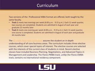Admissions Criteria
•  Complete	
  the	
  online	
  graduate	
  school	
  applica?on	
  here	
  
•  Pay	
  the	
  $50	
  applica?on	
  fee	
  to	
  the	
  graduate	
  school	
  ($70	
  for	
  interna?onal	
  students)	
  
	
  
Requirements	
  
I.  GPA:	
  3.0	
  or	
  higher	
  on	
  a	
  4.0	
  scale	
  
II.  GMAT	
  or	
  GRE:	
  Required;	
  waivers	
  considered	
  	
  
III.  Work	
  Experience:	
  3	
  years	
  of	
  post-­‐baccalaureate,	
  professional	
  work	
  experience	
  
IV.  Le8ers	
  of	
  Reference:	
  Two	
  le8ers	
  of	
  reference,	
  preferably	
  from	
  past/current	
  employers	
  
or	
  professors	
  
V.  Essay:	
  A	
  personal	
  statement	
  that	
  includes	
  how	
  an	
  MBA	
  will	
  posi?on	
  you	
  for	
  career	
  
development	
  and	
  personal	
  growth,	
  unique	
  a8ributes	
  or	
  life	
  experiences	
  that	
  set	
  you	
  
apart	
  from	
  other	
  candidates,	
  and	
  how	
  your	
  par?cipa?on	
  will	
  enhance	
  our	
  learning	
  
environment	
  
VI.  Resume:	
  Professional	
  resume	
  
VII.  Residency:	
  Part-­‐?me	
  residency	
  
 