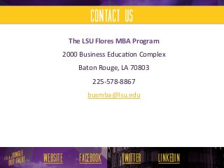 Contact Us
The	
  LSU	
  Flores	
  MBA	
  Program	
  
2000	
  Business	
  Educa?on	
  Complex	
  
Baton	
  Rouge,	
  LA	
  70803	
  
225-­‐578-­‐8867	
  	
  
busmba@lsu.edu	
  
WEBSITE FACEBOOK LINKEDINTWITTER
 