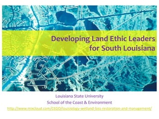 Developing Land Ethic Leaders
                                  for South Louisiana




                          Louisiana State University
                      School of the Coast & Environment
http://www.mixcloud.com/CEGO/louisiology-wetland-loss-restoration-and-management/
 