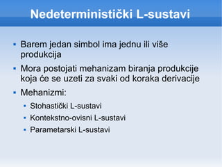 Nedeterministički L-sustavi Barem jedan simbol ima jednu ili više produkcija Mora postojati mehanizam biranja produkcije koja će se uzeti za svaki od koraka derivacije Mehanizmi: Stohastički L-sustavi Kontekstno-ovisni L-sustavi Parametarski L-sustavi 