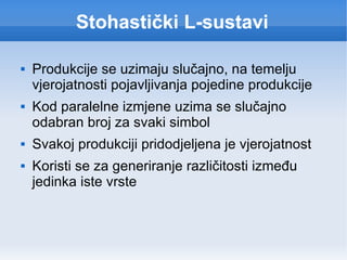 Stohastički L-sustavi Produkcije se uzimaju slučajno, na temelju vjerojatnosti pojavljivanja pojedine produkcije Kod paralelne izmjene uzima se slučajno odabran broj za svaki simbol Svakoj produkciji pridodjeljena je vjerojatnost Koristi se za generiranje različitosti između jedinka iste vrste 