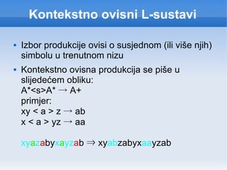 Kontekstno ovisni L-sustavi Izbor produkcije ovisi o susjednom (ili više njih) simbolu u trenutnom nizu Kontekstno ovisna produkcija se piše u slijedećem obliku: A*<s>A*  ->  A+ primjer: xy < a > z  ->  ab x < a > yz  ->  aa xy a z a by x a yz a b  ⇒  xy ab zabyx aa yzab 
