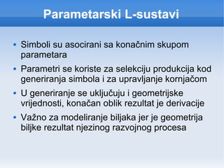 Parametarski L-sustavi Simboli su asocirani sa konačnim skupom parametara Parametri se koriste za selekciju produkcija kod generiranja simbola i za upravljanje kornjačom U generiranje se uključuju i geometrijske vrijednosti, konačan oblik rezultat je derivacije Važno za modeliranje biljaka jer je geometrija biljke rezultat njezinog razvojnog procesa 