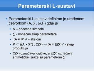 Parametarski L-sustavi Parametarski L-sustav definiran je uređenom četvorkom (A,  ∑ ,  ω ,P) gdje je A – abeceda simbola ∑  -  konačan skup parametara (A × R*)+ - aksiom P  ⊂  ((A ×  ∑ *) : C( ∑ ) -> (A × E( ∑ ))* - skup produkcija C( ∑ ) označava logičke, a E( ∑ ) označava aritmetičke izraze sa parametrom  ∑ 