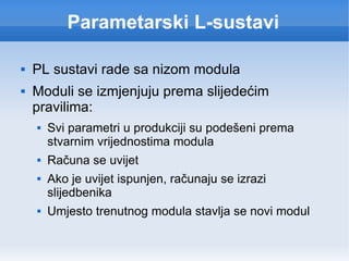 Parametarski L-sustavi PL sustavi rade sa nizom modula Moduli se izmjenjuju prema slijedećim pravilima: Svi parametri u produkciji su podešeni prema stvarnim vrijednostima modula Računa se uvijet Ako je uvijet ispunjen, računaju se izrazi slijedbenika Umjesto trenutnog modula stavlja se novi modul 