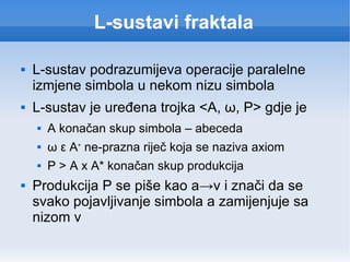 L-sustavi fraktala L-sustav podrazumijeva operacije paralelne izmjene simbola u nekom nizu simbola L-sustav je uređena trojka <A,  ω , P> gdje je A konačan skup simbola – abeceda ω ε A +  ne-prazna riječ koja se naziva axiom P > A x A* konačan skup produkcija Produkcija P se piše kao a->v i znači da se svako pojavljivanje simbola a zamijenjuje sa nizom v 