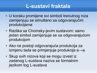 L-sustavi fraktala U koraku promijene svi simboli trenutnog niza zamijenjuju se simultano sa odgovarajućim produkcijama Razlika sa Chomsky-jevim sustavom: samo jedan simbol zamijenjuje se sa odgovarajućom produkcijom Ako ne postoji odgovarajuća produkcija za izmjenu tada se primjenjuje produkcija a -> a Skup svih nizova koji se mogu izvest iz zadanog L-sustava naziva se formalnim jezikom tog L-sustava 