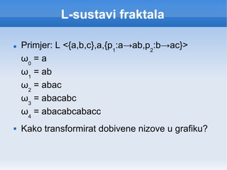 L-sustavi fraktala Primjer: L <{a,b,c},a,{p 1 :a -> ab,p 2 :b -> ac}> ω 0  = a ω 1  = ab ω 2  = abac ω 3  = abacabc ω 4  = abacabcabacc Kako transformirat dobivene nizove u grafiku? 