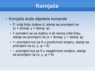 Kornjača Kornjača sluša slijedeće komande F: crtaj liniju duljine d, stanje se promijeni na  (x + dcos φ, y + dsinφ, φ) f: pomakni se za duljinu d ali nemoj crtat liniju, stanje se promijeni na (x + dcosφ, y + dsinφ, φ) +: promijeni kut za δ u pozitivnom smjeru, stanje se promijeni na (x, y, φ + δ) -: promijeni kut za δ u negativnom smijeru, stanje se promijeni na (x, y, φ + δ) 
