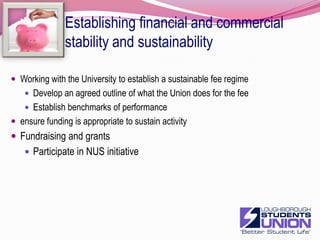 Establishing financial and commercial stability and sustainabilityContinue Commercial success to stabilise this income source overallVenueBars can expect marginal declineFunction business should grow to compensateShopsMarginal profit increaseNurseryprofits to rise with occupancyLandlordMaintain occupancy in the light of  economic down turn and InternetRent reduction are inevitableDeveloping our catering services in partnership with ImagoLinked in to University meal cardCatering in  JC'sLinked to imago marketing Union for functionsSome spending on refurbishment and equipmentDevelop better facilities for sports mealsNew commercial venturesCar boot saledeveloping a business plan/proposal for a new employment agency MarketingAdvertising venues are under threatGrowth in E-commerce9