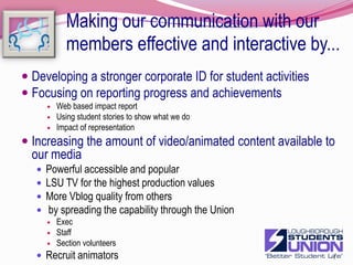 Making our communication with our members effective and interactive by...Developing a reputation management strategyDeveloping our use of the " 9 words" to communicate our valuesRaising  the profile of the Strategic planAppropriate version for different jobsFold out planStaff and volunteersWeb based PowerpointMass communicationinclude photos and videoMind mapfiltered for time, responsibility etcWorking documentHigher profile on web siteUpdates and reporting to councilTrustee reporting13