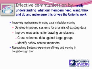 Effective communication by:- really understanding  what our members need, want, think and do and make sure this drives the Union's workImproving mechanisms for using data in decision makingDevelop improved systems for analysis of existing dataImprove mechanisms for drawing conclusions Cross reference data against target groupsIdentify no/low contact membersResearching Students experience of living and working in Loughborough town15