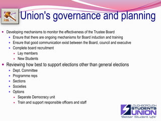 Making sure that the Union's governance and planning works as it should byDeveloping Union Council's effectivenessExperiment with other meeting formats e.g. OSTProposal referred to Exec or TrusteesHow they are to be taken up reported back electronicallyChallenges at next formal councilGeneral exec reporting could be a topic proposal E.GDevelop the profile and role of councillorsWork on the relationship with the Board18